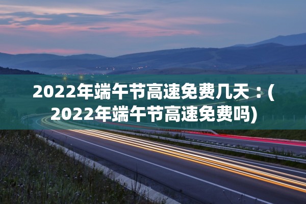 2022年端午节高速免费几天︰(2022年端午节高速免费吗)