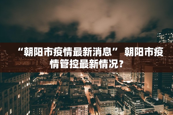“朝阳市疫情最新消息” 朝阳市疫情管控最新情况？