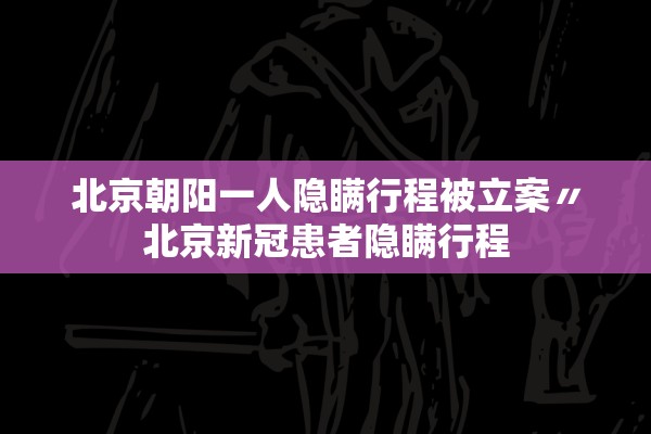 北京朝阳一人隐瞒行程被立案〃北京新冠患者隐瞒行程