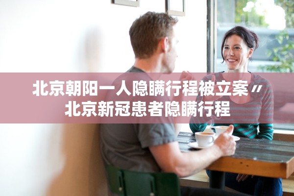 北京朝阳一人隐瞒行程被立案〃北京新冠患者隐瞒行程