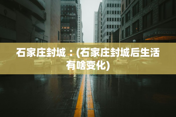 石家庄封城︰(石家庄封城后生活有啥变化)