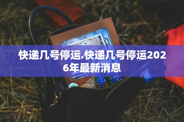 快递几号停运.快递几号停运2026年最新消息 快递几号停运.快递几号停运2026年最新消息