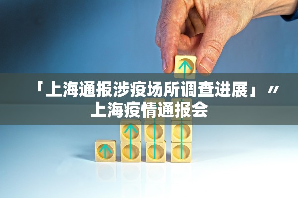 「上海通报涉疫场所调查进展」〃上海疫情通报会