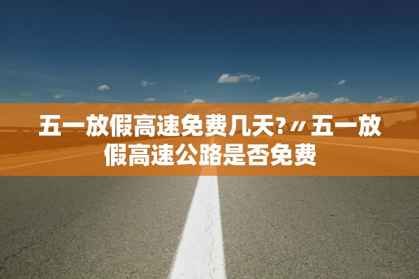 五一放假高速免费几天?〃五一放假高速公路是否免费