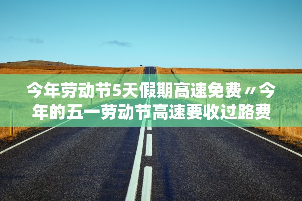 今年劳动节5天假期高速免费〃今年的五一劳动节高速要收过路费吗
