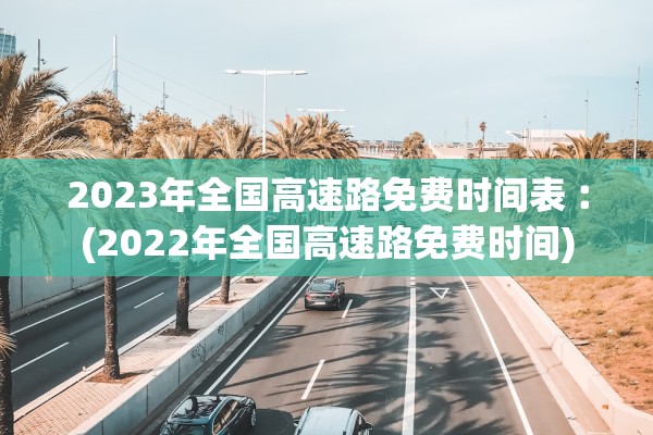 2023年全国高速路免费时间表︰(2022年全国高速路免费时间) 2023年全国高速路免费时间表︰(2022年全国高速路免费时间)