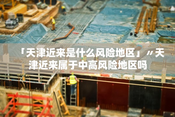 「天津近来是什么风险地区」〃天津近来属于中高风险地区吗