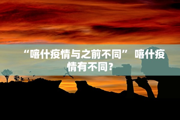 “喀什疫情与之前不同” 喀什疫情有不同？