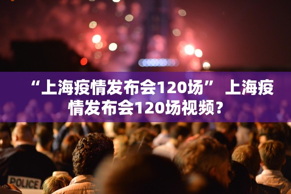 “上海疫情发布会120场” 上海疫情发布会120场视频？