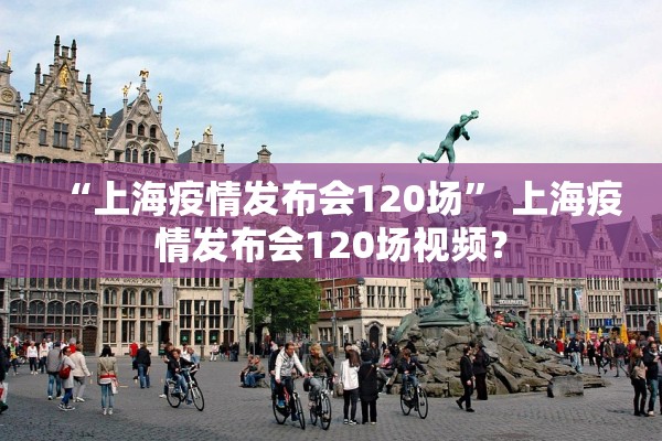 “上海疫情发布会120场” 上海疫情发布会120场视频？