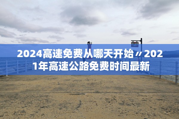 2024高速免费从哪天开始〃202 1年高速公路免费时间最新