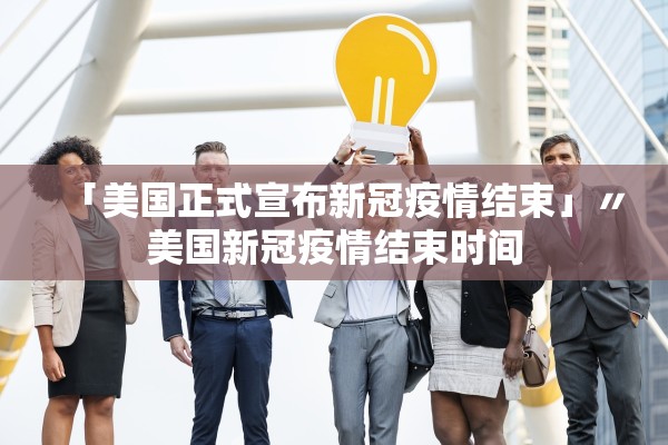 「美国正式宣布新冠疫情结束」〃美国新冠疫情结束时间