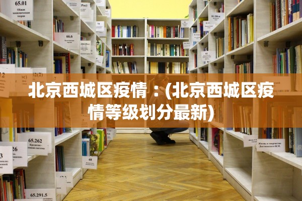 北京西城区疫情︰(北京西城区疫情等级划分最新)