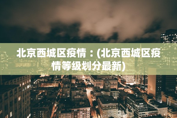 北京西城区疫情︰(北京西城区疫情等级划分最新)