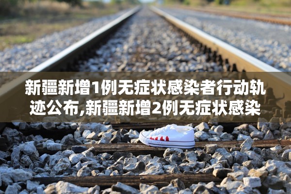 新疆新增1例无症状感染者行动轨迹公布,新疆新增2例无症状感染者xdx