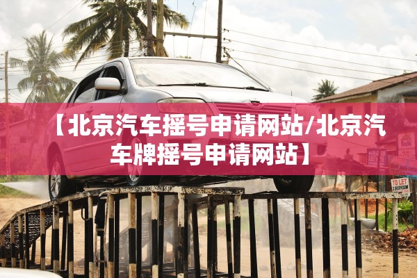 【北京汽车摇号申请网站/北京汽车牌摇号申请网站】