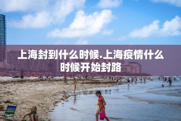 上海封到什么时候.上海疫情什么时候开始封路 上海封到什么时候.上海疫情什么时候开始封路