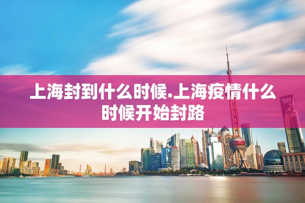 上海封到什么时候.上海疫情什么时候开始封路 上海封到什么时候.上海疫情什么时候开始封路