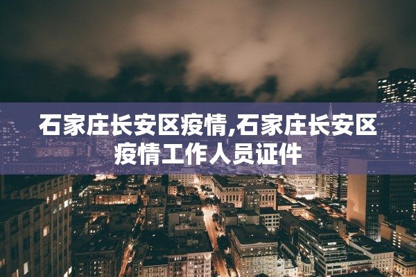 石家庄长安区疫情,石家庄长安区疫情工作人员证件 石家庄长安区疫情,石家庄长安区疫情工作人员证件