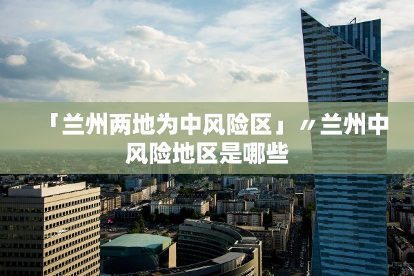 「兰州两地为中风险区」〃兰州中风险地区是哪些 「兰州两地为中风险区」〃兰州中风险地区是哪些