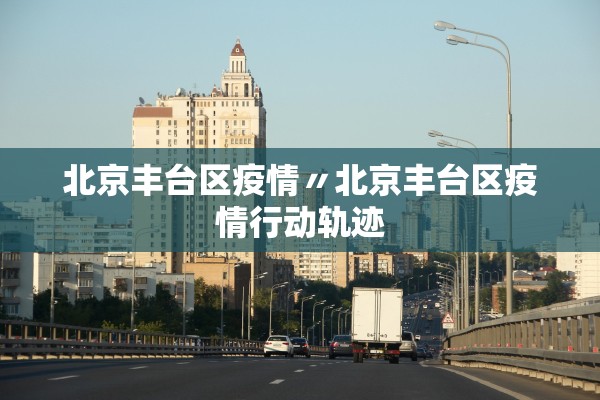 北京丰台区疫情〃北京丰台区疫情行动轨迹 北京丰台区疫情〃北京丰台区疫情行动轨迹
