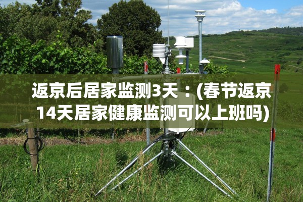 返京后居家监测3天︰(春节返京14天居家健康监测可以上班吗)