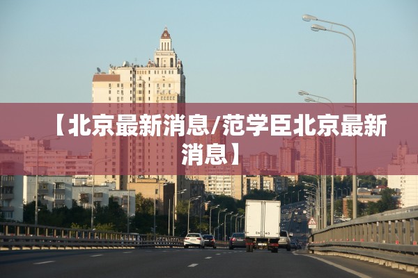 【北京最新消息/范学臣北京最新消息】 【北京最新消息/范学臣北京最新消息】