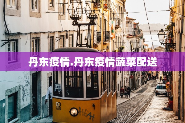 丹东疫情.丹东疫情蔬菜配送 丹东疫情.丹东疫情蔬菜配送