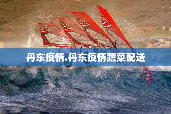 丹东疫情.丹东疫情蔬菜配送 丹东疫情.丹东疫情蔬菜配送