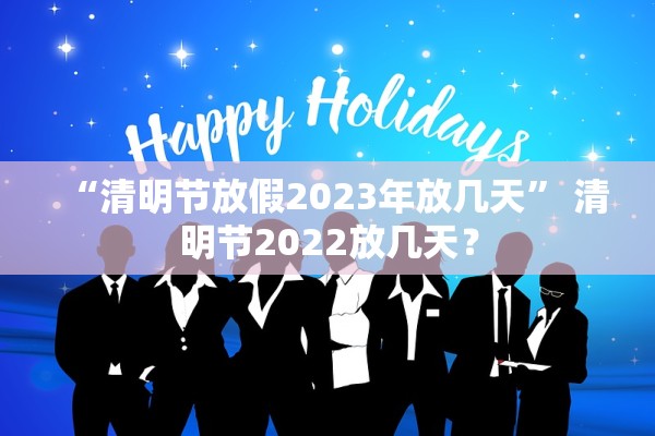 “清明节放假2023年放几天	” 清明节2022放几天？