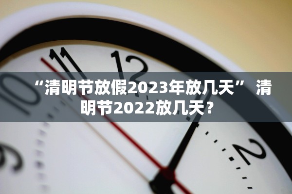 “清明节放假2023年放几天” 清明节2022放几天？