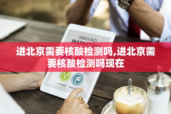 进北京需要核酸检测吗,进北京需要核酸检测吗现在