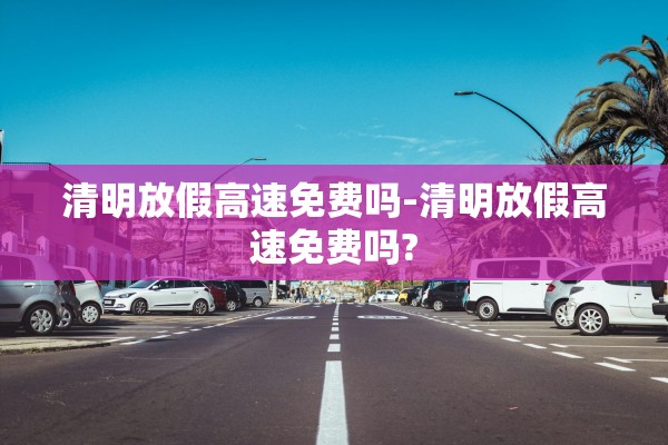 清明放假高速免费吗-清明放假高速免费吗?