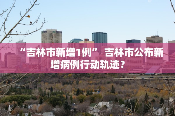“吉林市新增1例” 吉林市公布新增病例行动轨迹？