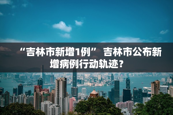 “吉林市新增1例” 吉林市公布新增病例行动轨迹？