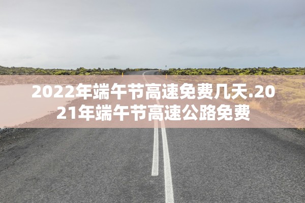 2022年端午节高速免费几天.2021年端午节高速公路免费 2022年端午节高速免费几天.2021年端午节高速公路免费