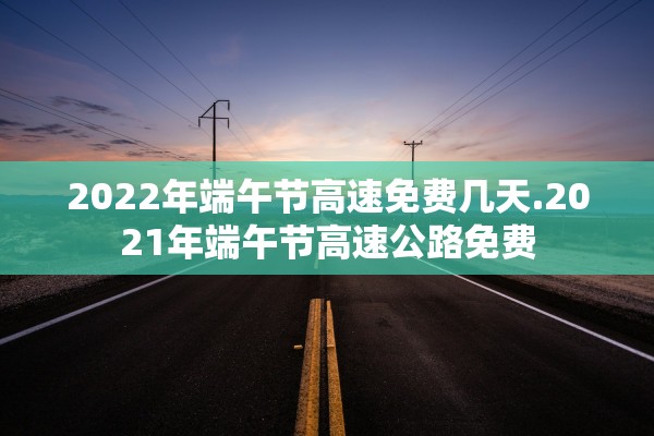 2022年端午节高速免费几天.2021年端午节高速公路免费 2022年端午节高速免费几天.2021年端午节高速公路免费