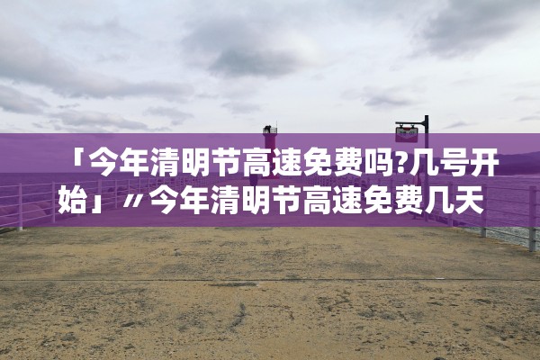 「今年清明节高速免费吗?几号开始」〃今年清明节高速免费几天?