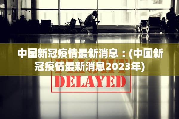 中国新冠疫情最新消息︰(中国新冠疫情最新消息2023年)