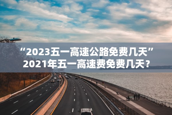 “2023五一高速公路免费几天” 2021年五一高速费免费几天？