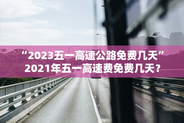“2023五一高速公路免费几天” 2021年五一高速费免费几天？