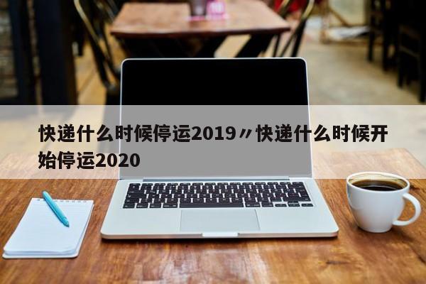 快递什么时候停运2019〃快递什么时候开始停运2020