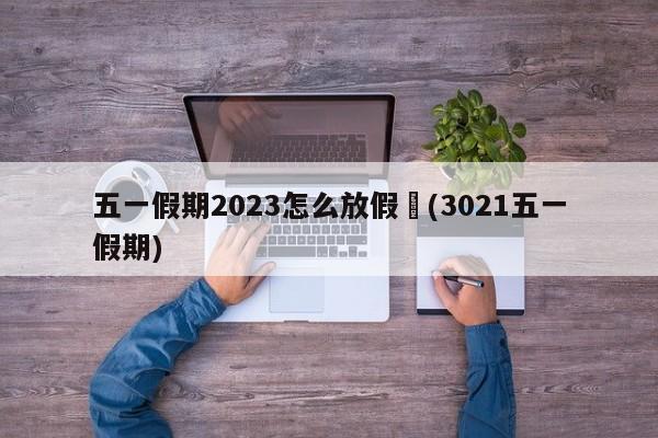 五一假期2023怎么放假︰(3021五一假期)
