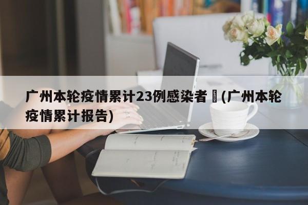 广州本轮疫情累计23例感染者︰(广州本轮疫情累计报告)