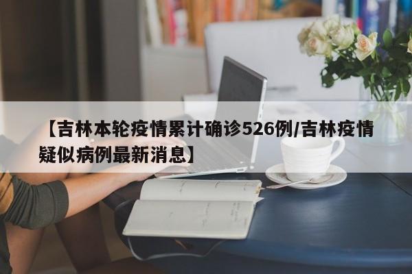 【吉林本轮疫情累计确诊526例/吉林疫情疑似病例最新消息】