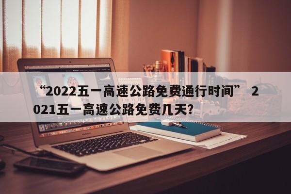 “2022五一高速公路免费通行时间” 2021五一高速公路免费几天？