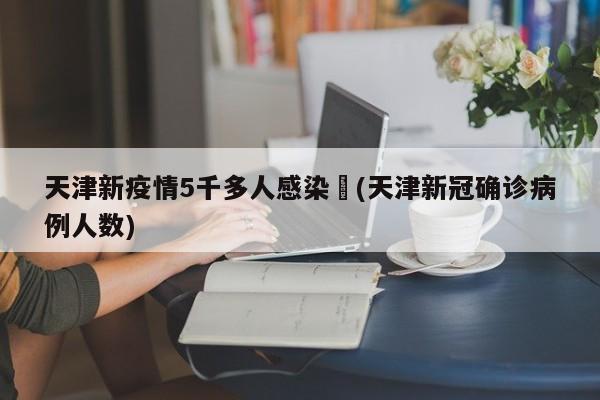 天津新疫情5千多人感染︰(天津新冠确诊病例人数)