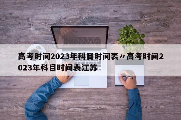 高考时间2023年科目时间表〃高考时间2023年科目时间表江苏