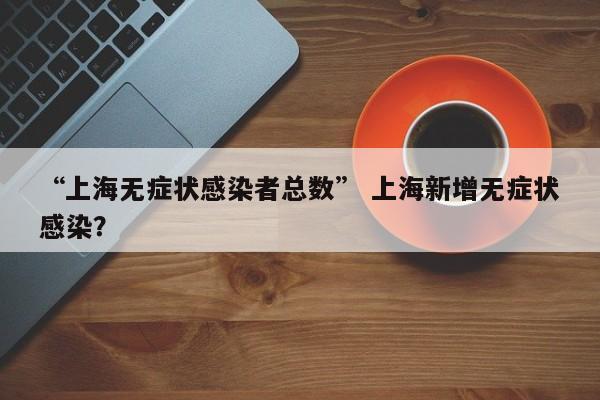 “上海无症状感染者总数” 上海新增无症状感染？