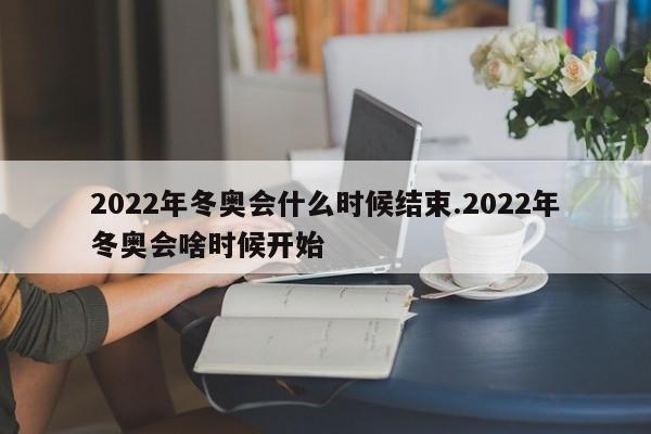 2022年冬奥会什么时候结束.2022年冬奥会啥时候开始